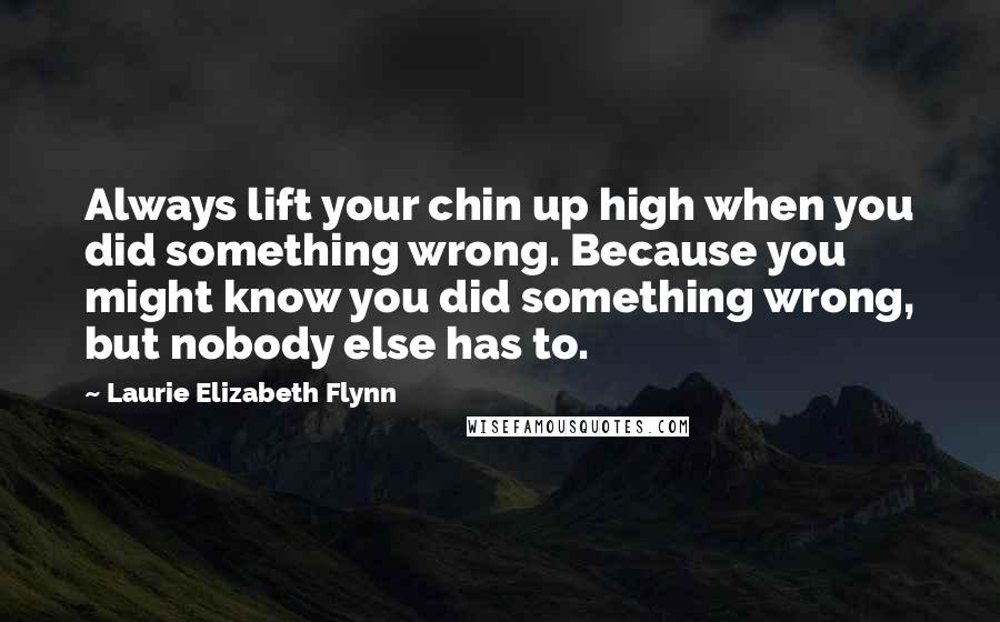 Laurie Elizabeth Flynn Quotes: Always lift your chin up high when you did something wrong. Because you might know you did something wrong, but nobody else has to.