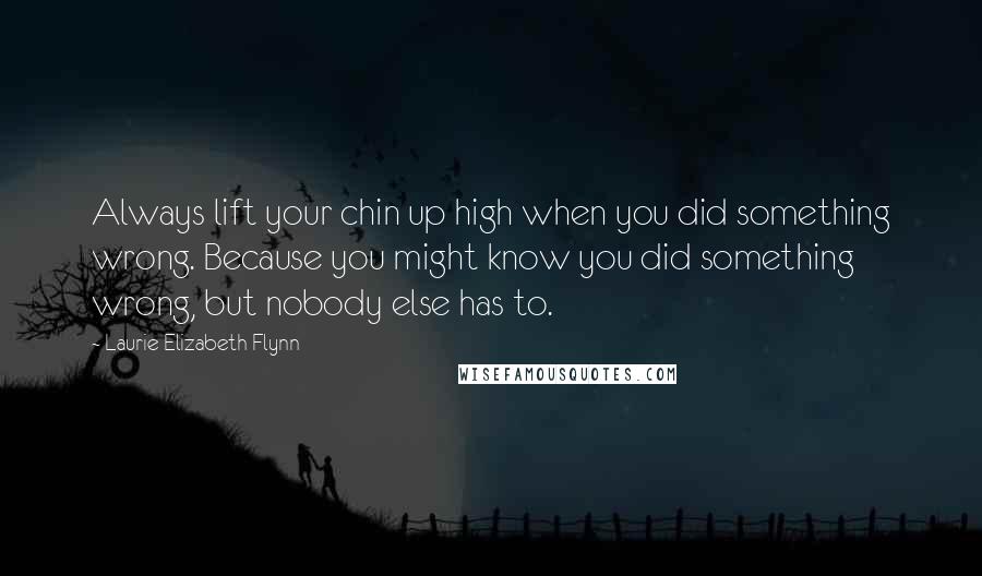 Laurie Elizabeth Flynn Quotes: Always lift your chin up high when you did something wrong. Because you might know you did something wrong, but nobody else has to.