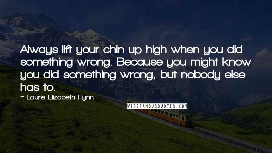 Laurie Elizabeth Flynn Quotes: Always lift your chin up high when you did something wrong. Because you might know you did something wrong, but nobody else has to.