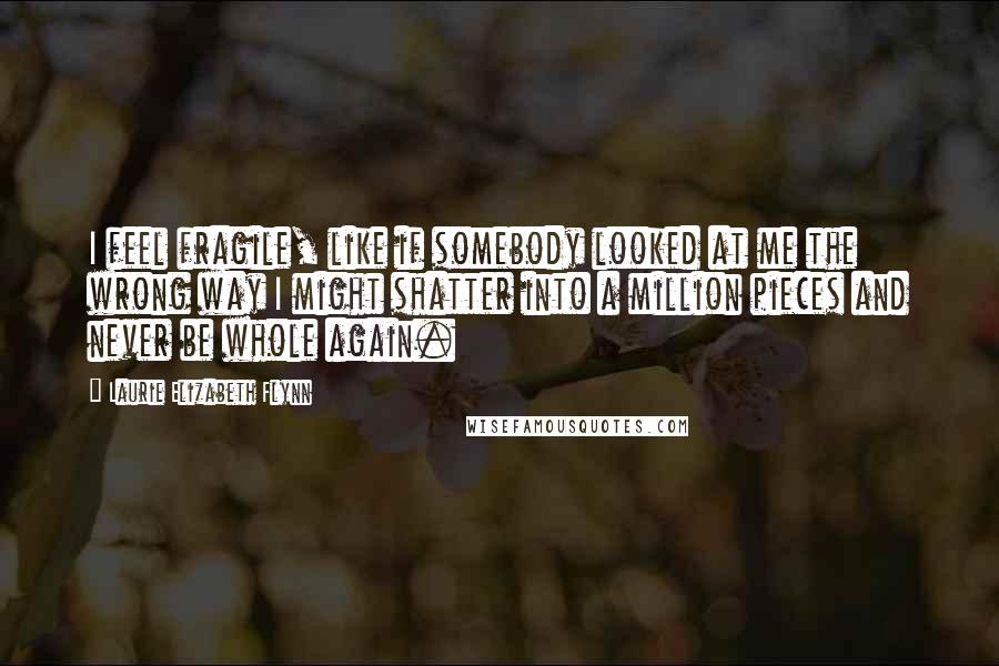 Laurie Elizabeth Flynn Quotes: I feel fragile, like if somebody looked at me the wrong way I might shatter into a million pieces and never be whole again.