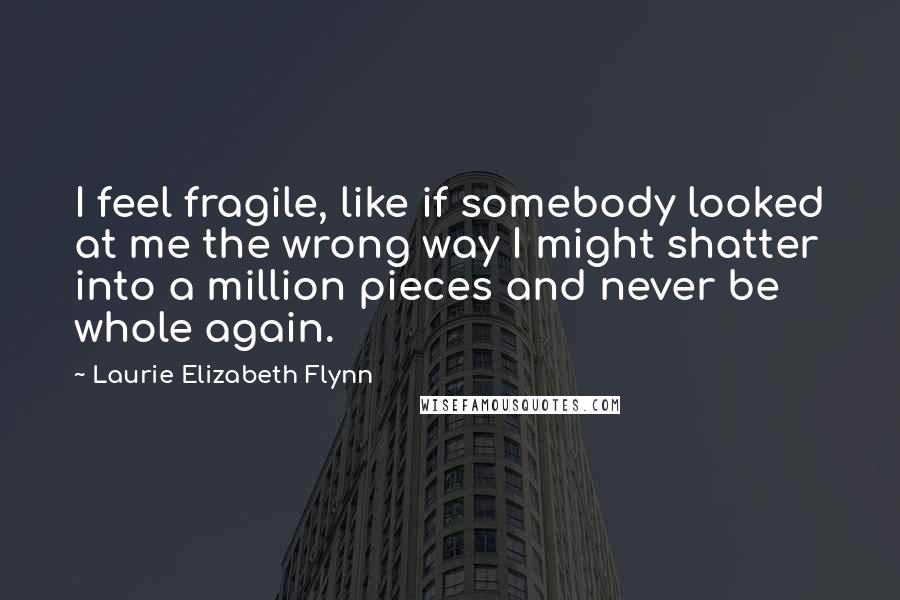 Laurie Elizabeth Flynn Quotes: I feel fragile, like if somebody looked at me the wrong way I might shatter into a million pieces and never be whole again.