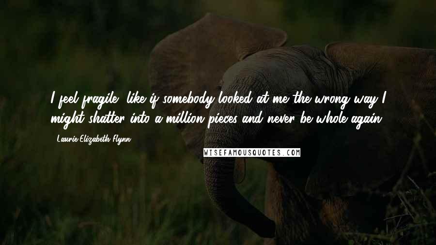 Laurie Elizabeth Flynn Quotes: I feel fragile, like if somebody looked at me the wrong way I might shatter into a million pieces and never be whole again.