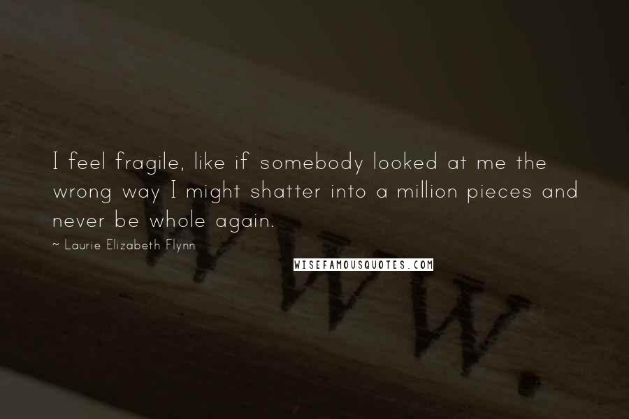 Laurie Elizabeth Flynn Quotes: I feel fragile, like if somebody looked at me the wrong way I might shatter into a million pieces and never be whole again.