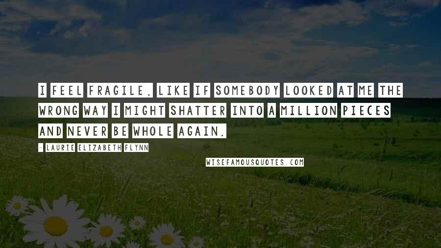 Laurie Elizabeth Flynn Quotes: I feel fragile, like if somebody looked at me the wrong way I might shatter into a million pieces and never be whole again.