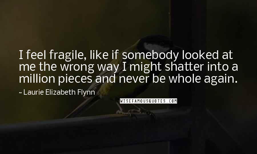 Laurie Elizabeth Flynn Quotes: I feel fragile, like if somebody looked at me the wrong way I might shatter into a million pieces and never be whole again.