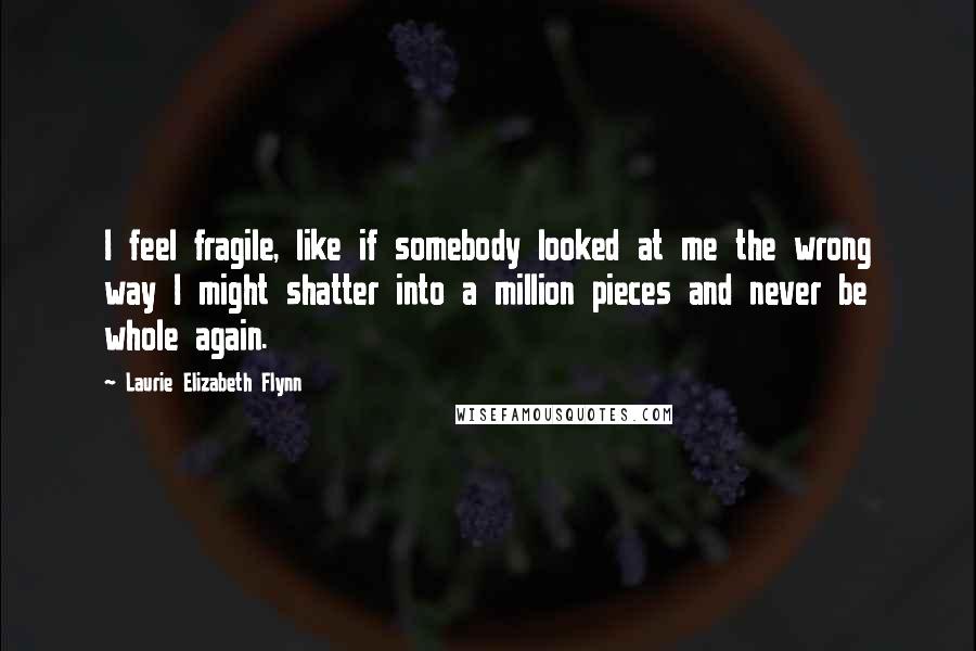 Laurie Elizabeth Flynn Quotes: I feel fragile, like if somebody looked at me the wrong way I might shatter into a million pieces and never be whole again.