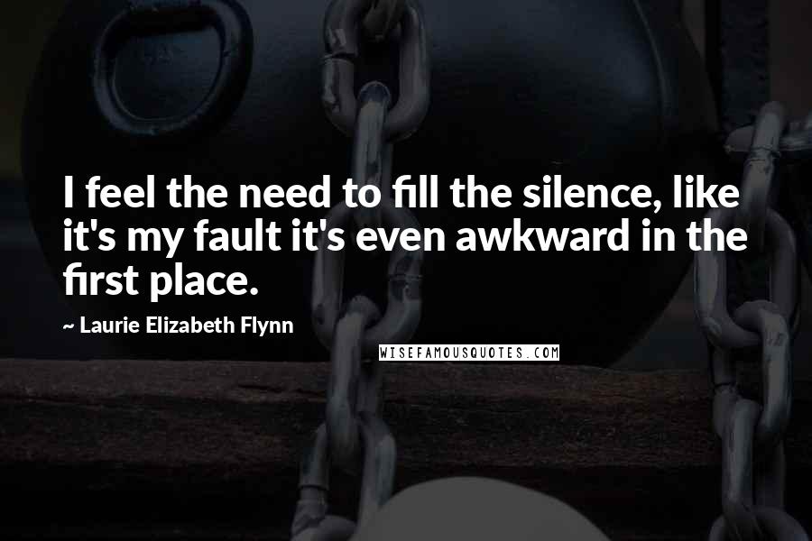 Laurie Elizabeth Flynn Quotes: I feel the need to fill the silence, like it's my fault it's even awkward in the first place.