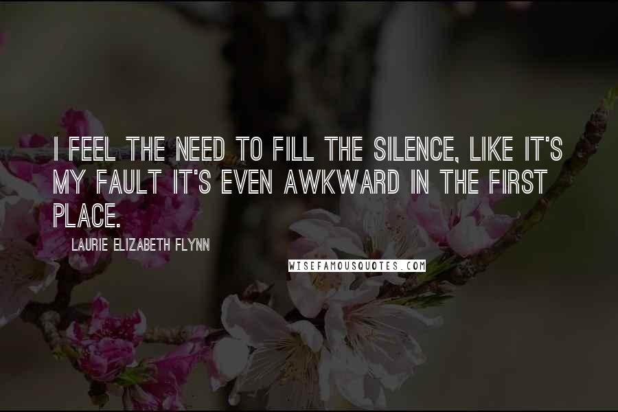 Laurie Elizabeth Flynn Quotes: I feel the need to fill the silence, like it's my fault it's even awkward in the first place.