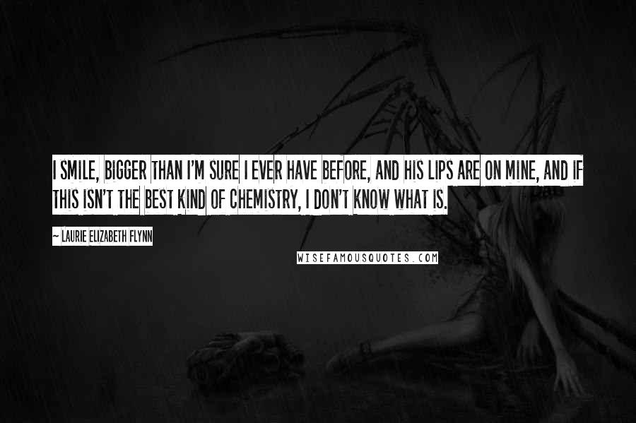 Laurie Elizabeth Flynn Quotes: I smile, bigger than I'm sure I ever have before, and his lips are on mine, and if this isn't the best kind of chemistry, I don't know what is.