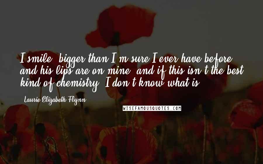Laurie Elizabeth Flynn Quotes: I smile, bigger than I'm sure I ever have before, and his lips are on mine, and if this isn't the best kind of chemistry, I don't know what is.