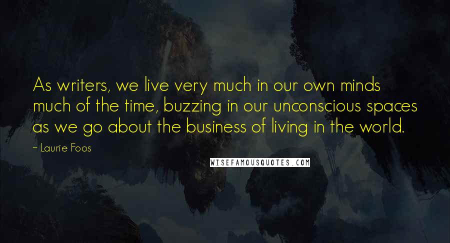 Laurie Foos Quotes: As writers, we live very much in our own minds much of the time, buzzing in our unconscious spaces as we go about the business of living in the world.