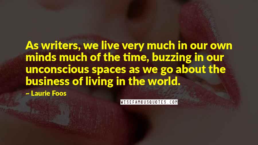 Laurie Foos Quotes: As writers, we live very much in our own minds much of the time, buzzing in our unconscious spaces as we go about the business of living in the world.