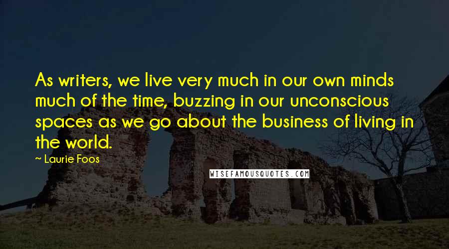 Laurie Foos Quotes: As writers, we live very much in our own minds much of the time, buzzing in our unconscious spaces as we go about the business of living in the world.