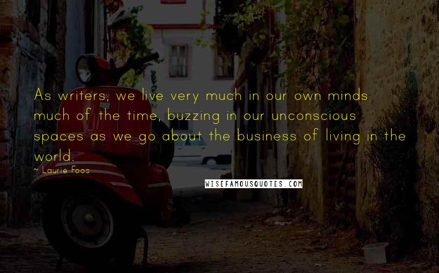 Laurie Foos Quotes: As writers, we live very much in our own minds much of the time, buzzing in our unconscious spaces as we go about the business of living in the world.