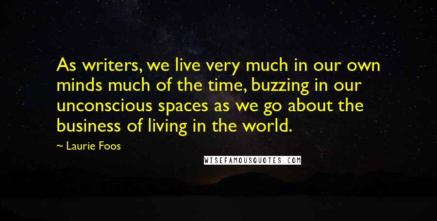 Laurie Foos Quotes: As writers, we live very much in our own minds much of the time, buzzing in our unconscious spaces as we go about the business of living in the world.