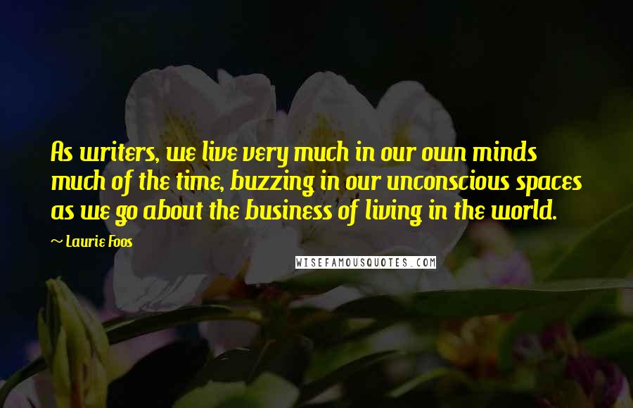 Laurie Foos Quotes: As writers, we live very much in our own minds much of the time, buzzing in our unconscious spaces as we go about the business of living in the world.