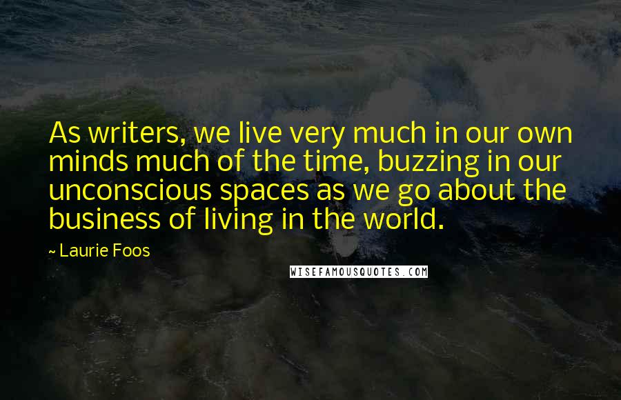 Laurie Foos Quotes: As writers, we live very much in our own minds much of the time, buzzing in our unconscious spaces as we go about the business of living in the world.