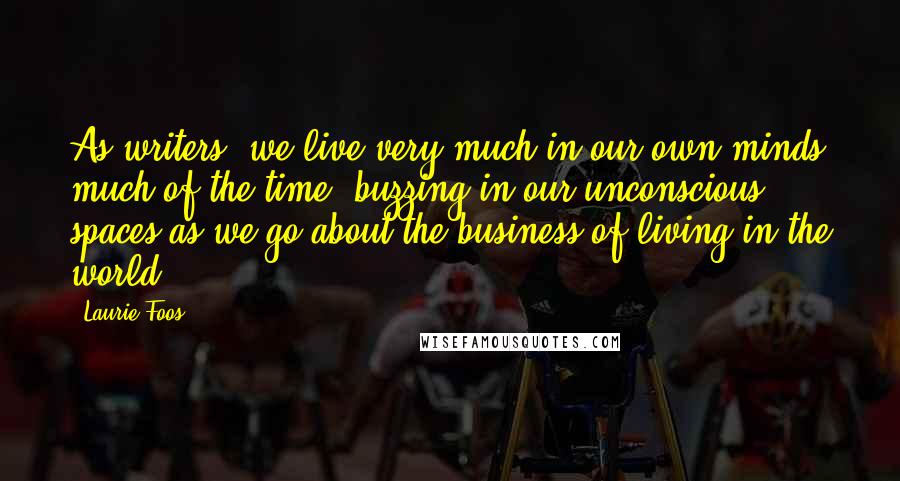 Laurie Foos Quotes: As writers, we live very much in our own minds much of the time, buzzing in our unconscious spaces as we go about the business of living in the world.