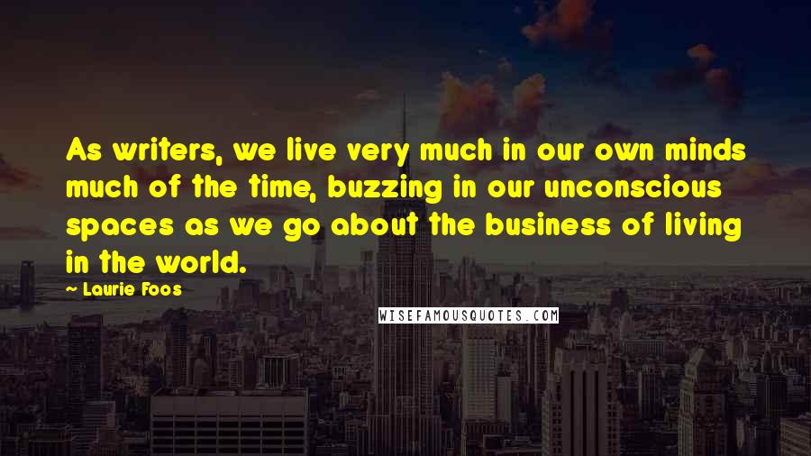 Laurie Foos Quotes: As writers, we live very much in our own minds much of the time, buzzing in our unconscious spaces as we go about the business of living in the world.