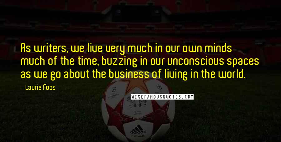 Laurie Foos Quotes: As writers, we live very much in our own minds much of the time, buzzing in our unconscious spaces as we go about the business of living in the world.
