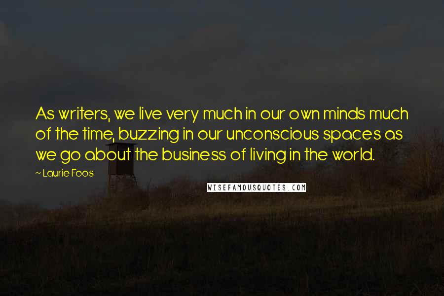 Laurie Foos Quotes: As writers, we live very much in our own minds much of the time, buzzing in our unconscious spaces as we go about the business of living in the world.