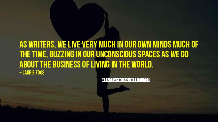 Laurie Foos Quotes: As writers, we live very much in our own minds much of the time, buzzing in our unconscious spaces as we go about the business of living in the world.