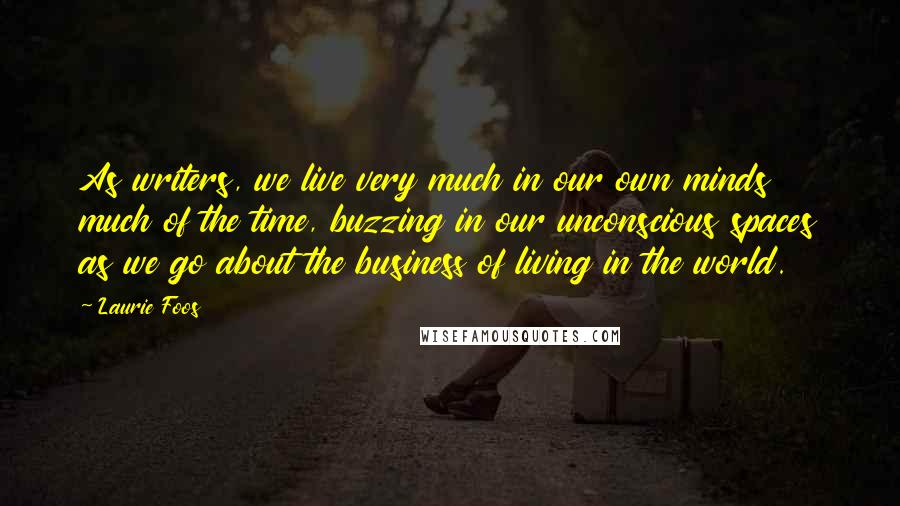 Laurie Foos Quotes: As writers, we live very much in our own minds much of the time, buzzing in our unconscious spaces as we go about the business of living in the world.
