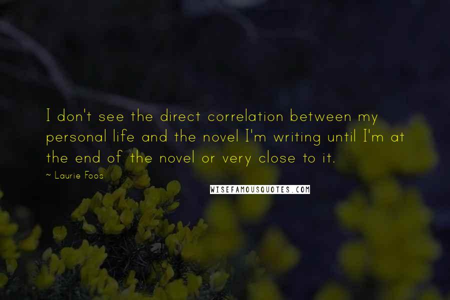 Laurie Foos Quotes: I don't see the direct correlation between my personal life and the novel I'm writing until I'm at the end of the novel or very close to it.