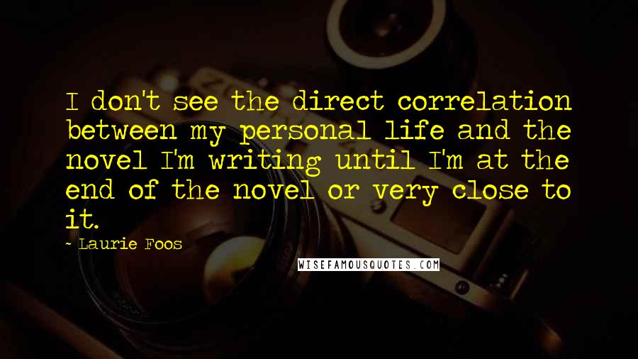 Laurie Foos Quotes: I don't see the direct correlation between my personal life and the novel I'm writing until I'm at the end of the novel or very close to it.