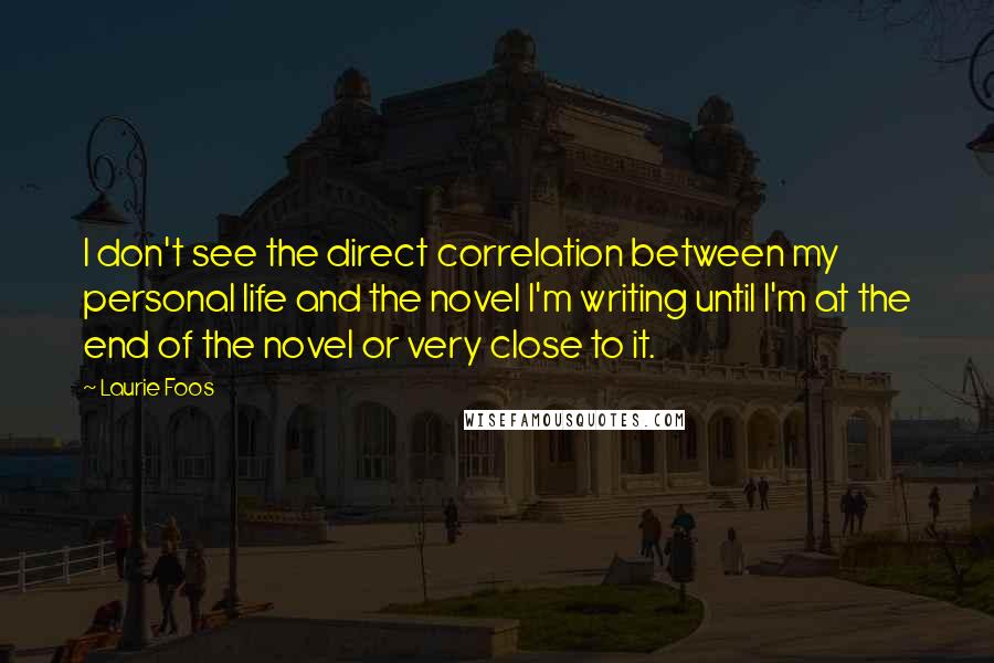 Laurie Foos Quotes: I don't see the direct correlation between my personal life and the novel I'm writing until I'm at the end of the novel or very close to it.