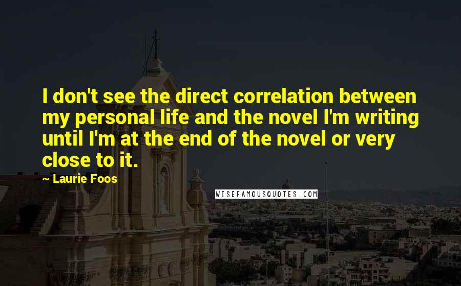 Laurie Foos Quotes: I don't see the direct correlation between my personal life and the novel I'm writing until I'm at the end of the novel or very close to it.