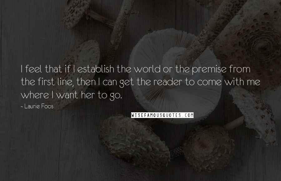 Laurie Foos Quotes: I feel that if I establish the world or the premise from the first line, then I can get the reader to come with me where I want her to go.