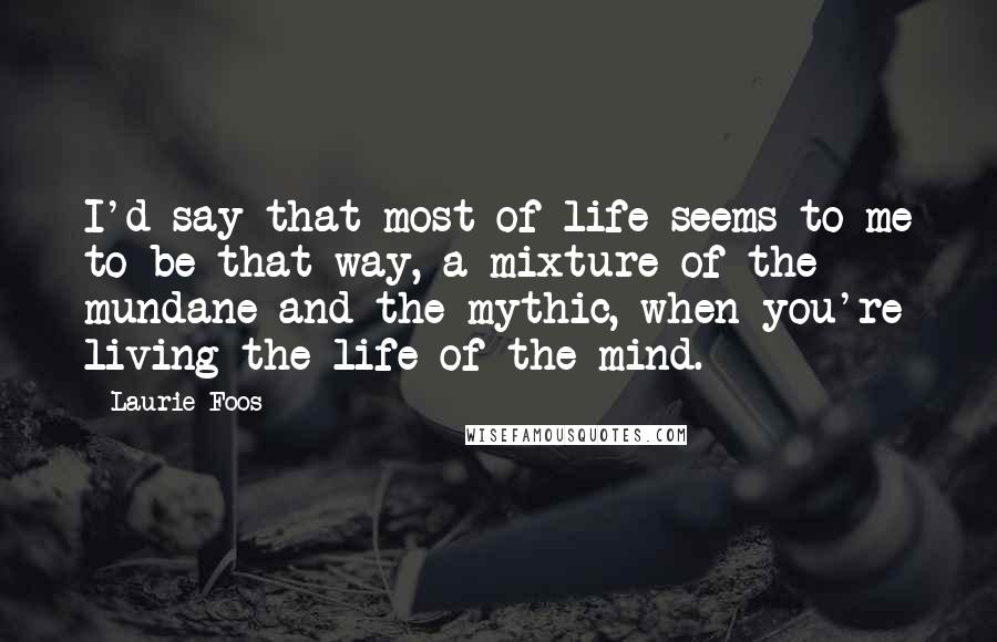 Laurie Foos Quotes: I'd say that most of life seems to me to be that way, a mixture of the mundane and the mythic, when you're living the life of the mind.