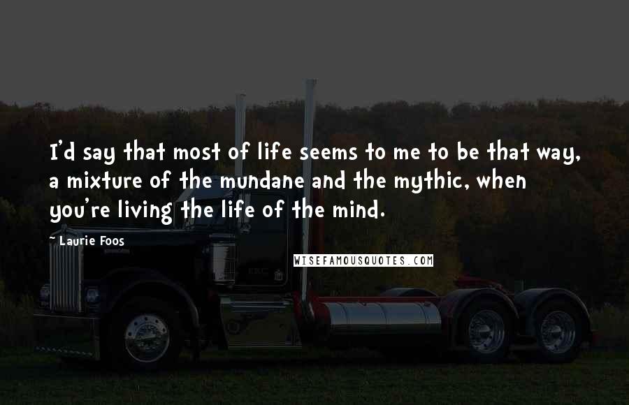 Laurie Foos Quotes: I'd say that most of life seems to me to be that way, a mixture of the mundane and the mythic, when you're living the life of the mind.