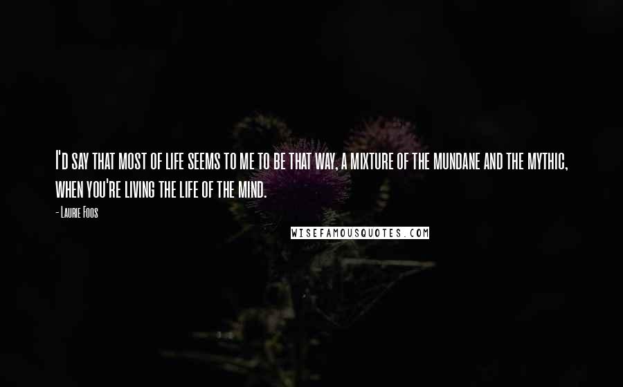 Laurie Foos Quotes: I'd say that most of life seems to me to be that way, a mixture of the mundane and the mythic, when you're living the life of the mind.