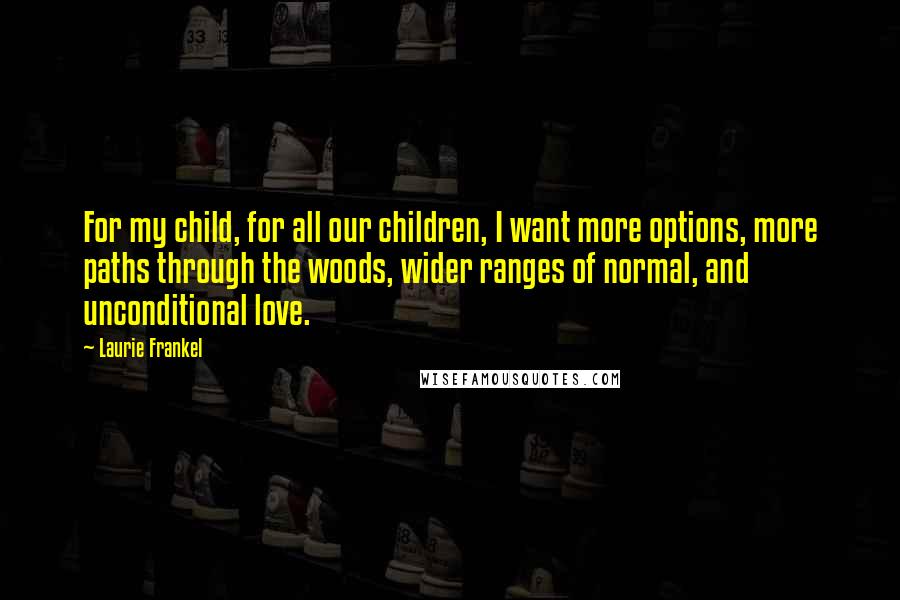 Laurie Frankel Quotes: For my child, for all our children, I want more options, more paths through the woods, wider ranges of normal, and unconditional love.