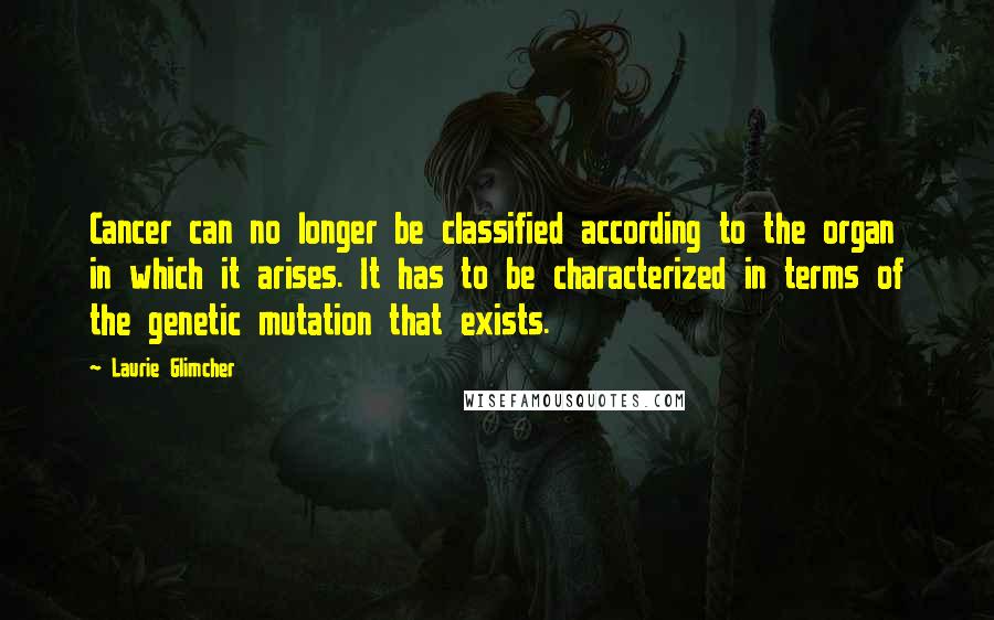 Laurie Glimcher Quotes: Cancer can no longer be classified according to the organ in which it arises. It has to be characterized in terms of the genetic mutation that exists.