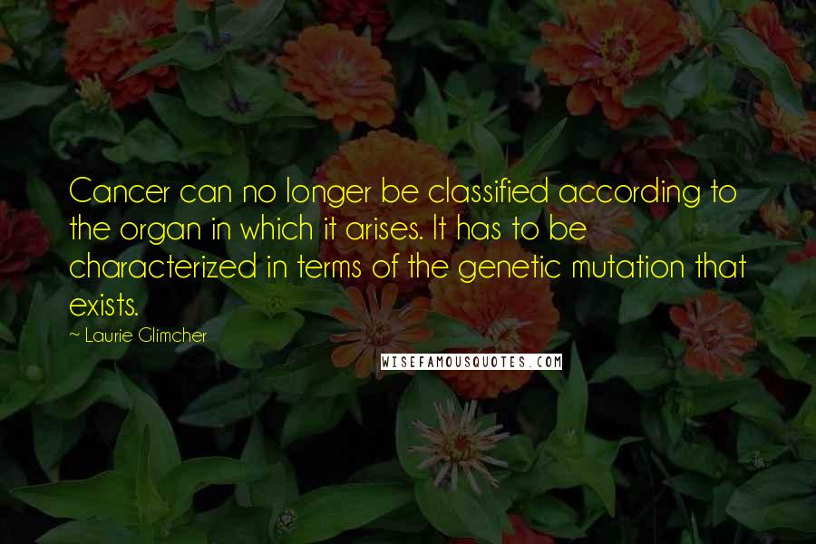 Laurie Glimcher Quotes: Cancer can no longer be classified according to the organ in which it arises. It has to be characterized in terms of the genetic mutation that exists.