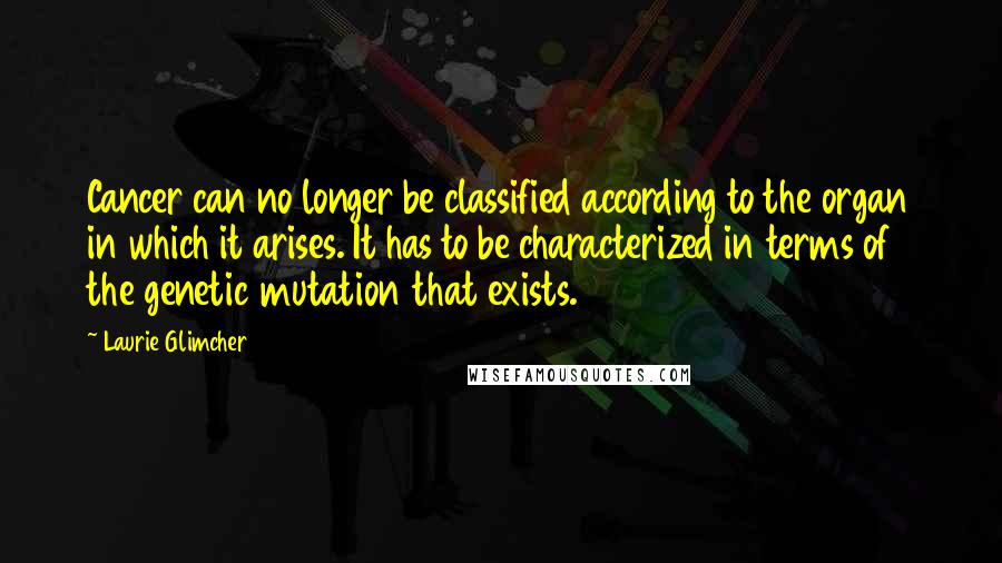 Laurie Glimcher Quotes: Cancer can no longer be classified according to the organ in which it arises. It has to be characterized in terms of the genetic mutation that exists.