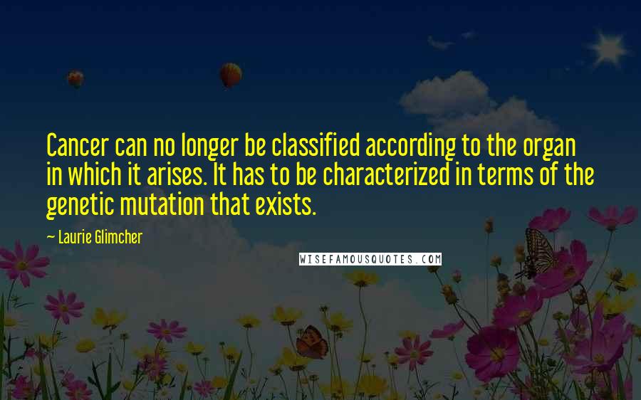 Laurie Glimcher Quotes: Cancer can no longer be classified according to the organ in which it arises. It has to be characterized in terms of the genetic mutation that exists.