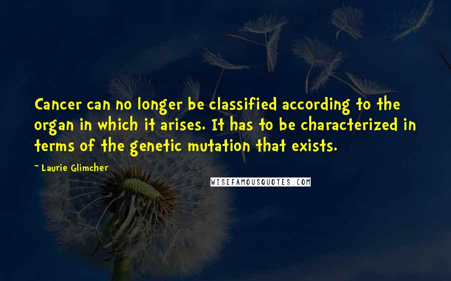 Laurie Glimcher Quotes: Cancer can no longer be classified according to the organ in which it arises. It has to be characterized in terms of the genetic mutation that exists.