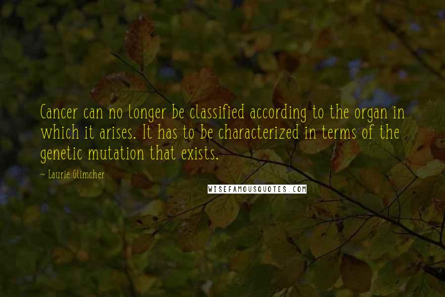 Laurie Glimcher Quotes: Cancer can no longer be classified according to the organ in which it arises. It has to be characterized in terms of the genetic mutation that exists.
