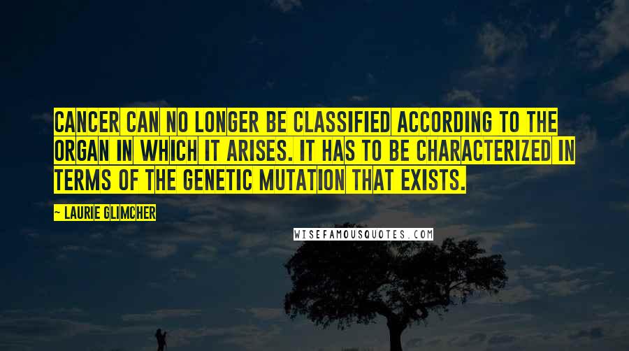 Laurie Glimcher Quotes: Cancer can no longer be classified according to the organ in which it arises. It has to be characterized in terms of the genetic mutation that exists.