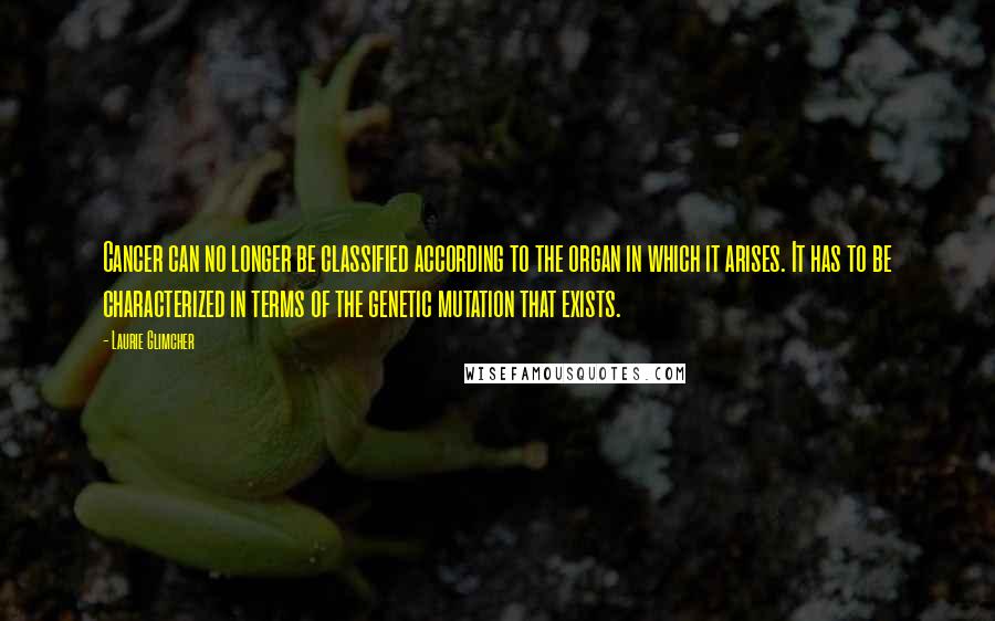 Laurie Glimcher Quotes: Cancer can no longer be classified according to the organ in which it arises. It has to be characterized in terms of the genetic mutation that exists.