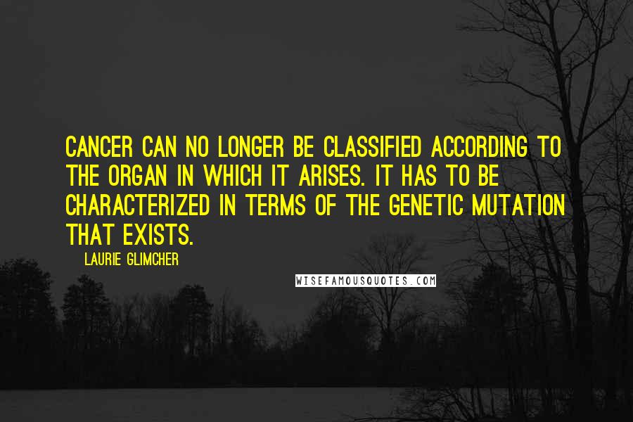 Laurie Glimcher Quotes: Cancer can no longer be classified according to the organ in which it arises. It has to be characterized in terms of the genetic mutation that exists.
