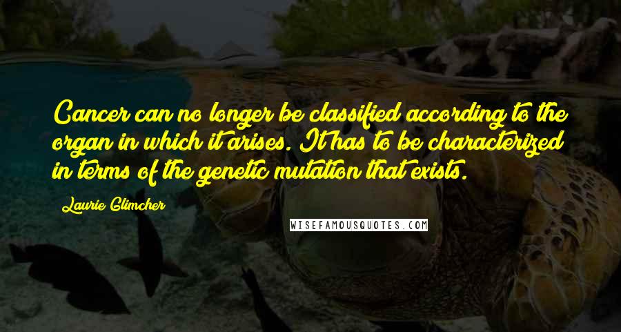 Laurie Glimcher Quotes: Cancer can no longer be classified according to the organ in which it arises. It has to be characterized in terms of the genetic mutation that exists.
