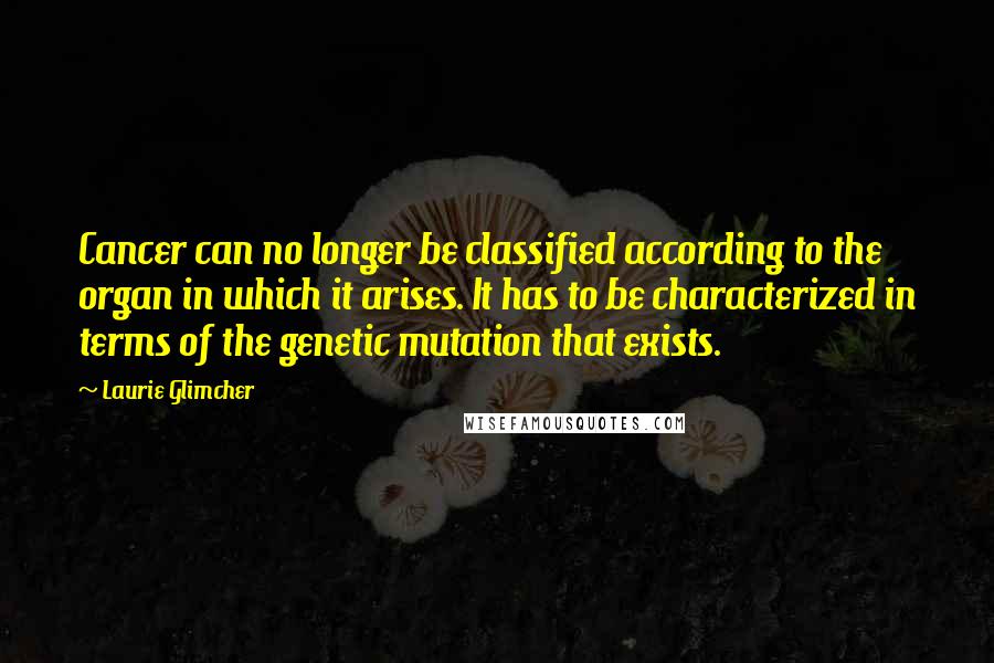 Laurie Glimcher Quotes: Cancer can no longer be classified according to the organ in which it arises. It has to be characterized in terms of the genetic mutation that exists.