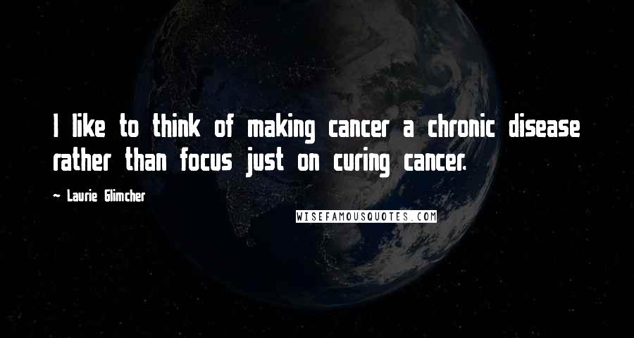 Laurie Glimcher Quotes: I like to think of making cancer a chronic disease rather than focus just on curing cancer.