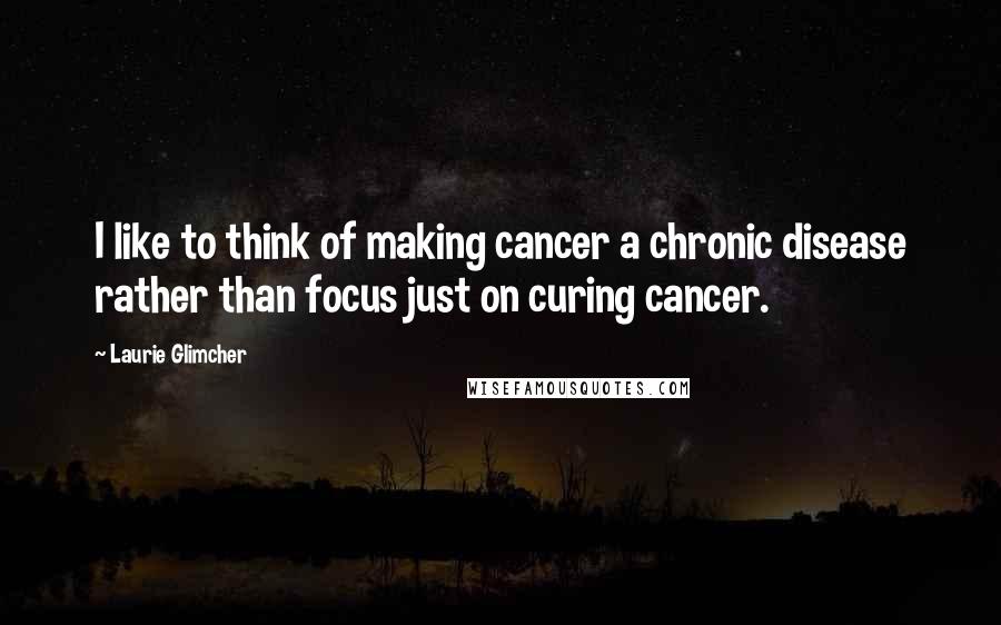 Laurie Glimcher Quotes: I like to think of making cancer a chronic disease rather than focus just on curing cancer.