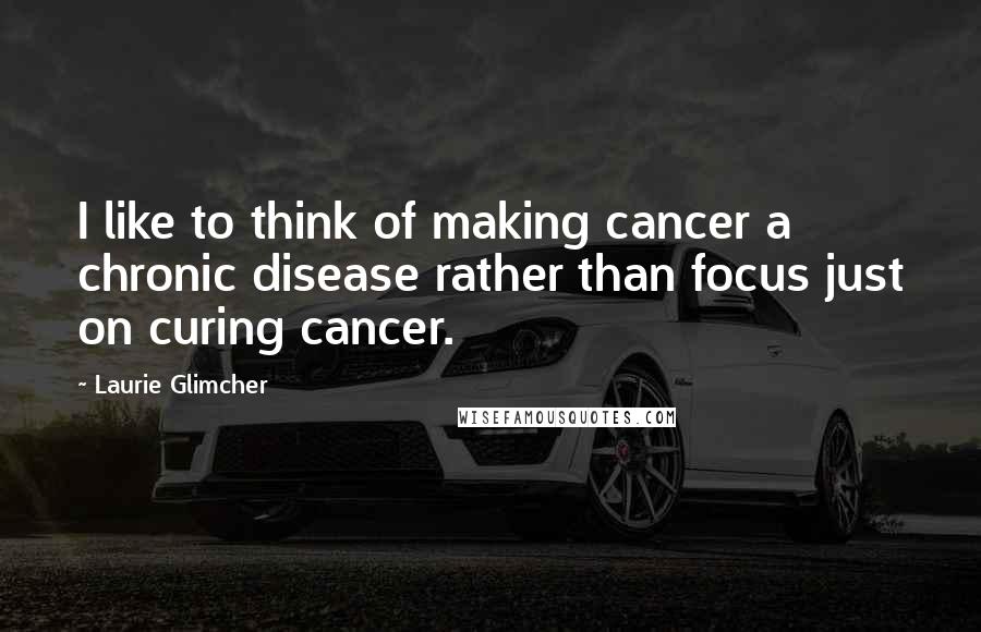 Laurie Glimcher Quotes: I like to think of making cancer a chronic disease rather than focus just on curing cancer.